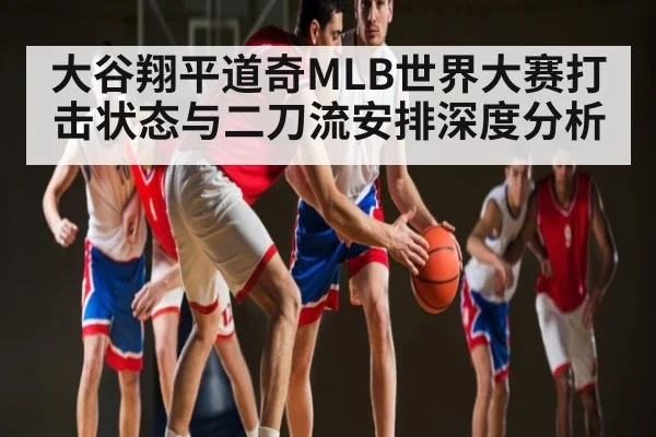 大谷翔平道奇MLB世界大赛打击状态与二刀流安排深度分析